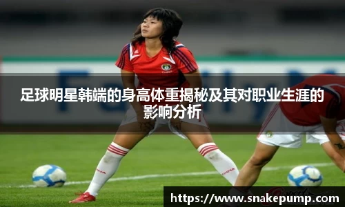 足球明星韩端的身高体重揭秘及其对职业生涯的影响分析